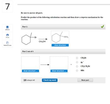 7
eBook
Print
References
Be sure to answer all parts.
Predict the product of the following substitution reaction and then draw a stepwise mechanism for the
reaction:
Part 1:
Part 2 out of 4
-Br
draw structure...
10 attempts left
CH3OH
-OCH3
view structure
draw structure ...
Check my work
CH3Br
Br
CH3CH₂Br
HBr
Next part