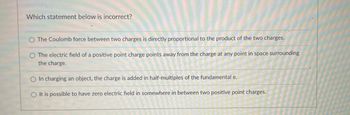 Which statement below is incorrect?
The Coulomb force between two charges is directly proportional to the product of the two charges.
O The electric field of a positive point charge points away from the charge at any point in space surrounding
the charge.
O In charging an object, the charge is added in half-multiples of the fundamental e.
O It is possible to have zero electric field in somewhere in between two positive point charges.