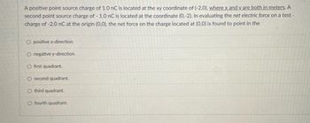 A positive point source charge of 1.0 nC is located at the xy coordinate of (-2,0), where x and y are both in meters. A
second point source charge of - 1.0 nC is located at the coordinate (0,-2). In evaluating the net electric force on a test.
charge of -2.0 nC at the origin (0,0), the net force on the charge located at (0,0) is found to point in the
O positive x-direction.
O negative y-direction.
O first quadrant.
O second quadrant.
O third quadrant.
O fourth quadrant.