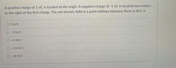 A positive charge of 1 nC is located at the origin. A negative charge of -1 nC is located two meters
to the right of the first charge. The net electric field at a point midway between them in N/C is
O ON/C
O-9 N/C
O +9N/C
O +18 N/C
O-18 N/C