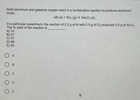 Solid aluminum and gaseous oxygen react in a combination reaction to produce aluminum
oxide:
4AI (s) + 302 (g) → 2AI2O3 (s)
In a particular experiment, the reaction of 2.5 g of Al with 2.5 g of O2 produced 3.5 g of Al2O3.
The % yield of the reaction is
A) 74
B) 37
C) 47
D) 66
E) 26
O A
O E
