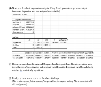 (d) Next, you do a basic regression analysis. Using Excel, present a regression output
between a dependent and one independent variable.
SUMMARY OUTPUT
Regression Statistics
Multiple R
RSquare
0.39779722
0.15824263
Adjusted R Squi 0.07406689
Standard Error
Observations
ANOVA
4629294.38
12
df
Regression
Residual
Total
55
MS
F
gnificance F
1 4.03E+13 4.03E+13 1.879908 0.200328
10 2.14E+14 2.14E+13
11 2.55E+14
Intercept
Tax sale 2020
Coefficients andard Err t Stat P-value Lower 95% Upper 95% Lower 95.0% Ipper 95.0%
41932575.3 12940823 3.240333 0.008864 13098625 70766526 13098625.1 70766526
0.2755962 0.201004 1.371097 0.2003 28 -0.17227 0.723461 -0.1722689 0.723461
(e) Obtain estimated coefficients and R-squared and interpret them. By interpretation, state
the influence of the estimated independent variable on the dependent variable and check
whether its statistically significant.
(f) Finally, present a neat report on the above findings.
(For a nice report, follow some of the guidelines for report writing I have attached with
this assignment).