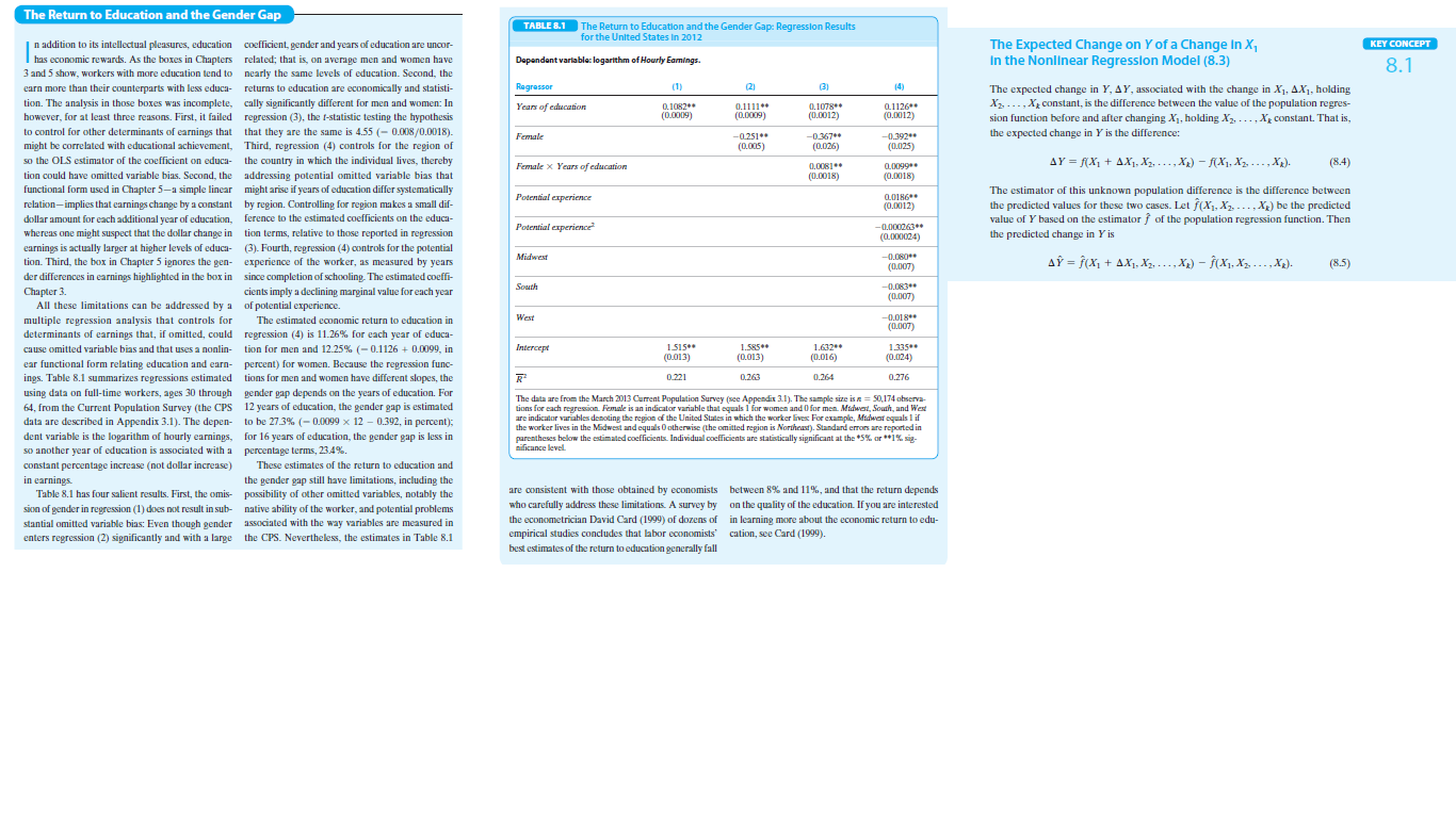 The Return to Education and the Gender Gap
TABLE 8.1
The Return to Education and the Gender Gap: Regression Results
for the United States In 2012
The Expected Change on Y of a Change In X,
In the Nonlinear Regresslon Model (8.3)
n addition to its intellectual pleasures, education coefficient, gender and years of education are uncor-
KEY CONCEPT
has economic rewards. As the boxes in Chapters related; that is, on average men and women have
3 and 5 show, workers with more education tend to nearly the same levels of education. Second, the
Dapandent varlables: logarithm of Hourly Eamings.
8.1
earn more than their counterparts with less educa- returns to education are economically and statisti-
Regressor
(1)
(2)
3)
(4)
The expected change in Y, AY, associated with the change in X1, AX1, holding
X2, ..., Xg constant, is the difference between the value of the population regres-
sion function before and after changing X1, holding X2, ..., Xg constant. That is,
the expected change in Y is the difference:
tion. The analysis in those boxes was incomplete, cally significantly different for men and women: In
however, for at least three reasons. First, it failed regression (3), the t-statistic testing the hypothesis
0.1078
(0.0012)
0 1082
0.1126**
(0.0012)
Years of education
0.1111*
(0.0009)
(0.0009)
to control for other determinants of earnings that that they are the same is 4.55 (- 0.008/0.0018).
might be correlated with educational achievement, Third, regression (4) controls for the region of
-0251
(0.005)
-0.367
(0.026)
-0.392
(0.025)
Female
so the OLS estimator of the coefficient on educa- the country in which the individual lives, thereby
AY = f(X1 + AX1, X2, . .., X2) – fX1, X2, ..., Xx).
(8.4)
0.0081
(0.0018)
0,0099
(0.0018)
Female x Years of education
tion could have omitted variable bias. Second, the addressing potential omitted variable bias that
functional form used in Chapter 5-a simple linear might arise if years of education differ systematically
The estimator of this unknown population difference is the difference between
the predicted values for these two cases. Let f(X1, X2, -.., Xg) be the predicted
value of Y based on the estimator f of the population regression function. Then
the predicted change in Y is
L0186
(0.0012)
Potential experience
relation-implies that earnings change by a constant by region. Controlling for region makes a small dif-
......
dollar amount for each additional year of education, ference to the estimated coefficients on the educa-
whereas one might suspect that the dollar change in tion terms, relative to those reported in regression
Potential experience
-0.000063*
(0.00X0024)
earnings is actually larger at higher levels of educa- (3). Fourth, regression (4) controls for the potential
tion. Third, the box in Chapter 5 ignores the gen- experience of the worker, as measured by years
Midwest
-0.080*
AỸ = f(x, + AX, Xg, ...,X) - (X1, X2, - .., X2).
(8.5)
(0.007)
der differences in earnings highlighted in the box in since completion of schooling. The estimated coeffi-
South
-0.063
Chapter 3.
All these limitations can be addressed by a of potential experience.
multiple regression analysis that controls for
determinants of earnings that, if omitted, could regression (4) is 11.26% for each year of educa-
cause omitted variable bias and that uses a nonlin- tion for men and 12.25% (- 0.1126 + 0.0099, in
cients imply a declining marginal value for each year
(0.007)
The estimated economic return to education in
West
-0.018**
(0.007)
Intercept
1515*
1.585**
1.632*
1.335*
(0.013)
(0.013)
(0.016)
(0.024)
ear functional form relating education and earn- percent) for women. Because the regression func-
ings. Table 8.1 summarizes regressions estimated tions for men and women have different slopes, the
0.221
0263
0.264
0.276
using data on full-time workers, ages 30 through gender gap depends on the years of education. For
The data are from the March 2013 Current Population Survey (see Appendix 31). The sample size is a = 50,174 observa-
tions for each rearesion. Female is an indicator variable that equals 1 for women and 0 for men. Midwert, South, and West
are indicator variables denoting the region of the United States in which the worker lives For example, Midwat oquals 1 if
the worker lives in the Midwest and equals O otherwise (the omitted region is Northeast). Standard errors are reported in
parentheses below the estimated coefficients. Individual coefficients are statistically significant at the *5% or **1% sig-
nificance level.
64, from the Current Population Survey (the CPS 12 years of education, the gender gap is estimated
data are described in Appendix 3.1). The depen- to be 27.3% (- 0.0099 x 12 – 0.392, in percent);
dent variable is the logarithm of hourly earnings, for 16 years of education, the gender gap is less in
so another year of education is associated with a
percentage terms, 23.4%.
constant percentage increase (not dollar increase)
These estimates of the return to education and
the gender gap still have limitations, including the
in earnings.
able 8.1 has four salient results. First, the omis- possibility of other omitted variables, notably the
are consistent with those obtained by economists between 8% and 11%, and that the return depends
who carefully address these limitations. A survey by
on the quality of the education. If you are interested
sion of gender in regression (1) does not result in sub- native ability of the worker, and potential problems
stantial omitted variable bias: Even though gender associated with the way variables are measured in
enters regression (2) significantly and with a large the CPS. Nevertheless, the estimates in Table 8.1
the econometrician David Card (1999) of dozens of in learning more about the economic return to edu-
empirical studies concludes that labor economists cation, see Card (1999).
best estimates of the return to education generally fall
