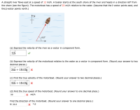 A straight river flows east at a speed of 12 mi/h. A boater starts at the south shore of the river and heads in a direction 60° from
the shore (see the figure). The motorboat has a speed of 22 mi/h relative to the water. (Assume that the i vector points east, and
the j vector points north.)
N
60°
(a) Express the velocity of the river as a vector in component form.
12i
