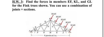 H.W. 3: Find the forces in members EF, KL, and GL
for the Fink truss shown. You can use a combination of
joints sections.
10 kN
20 kN
20 kN
20 kN
G
10 kN
N
L
M
6 panels at 5 m
30
K