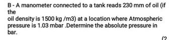 B-A manometer connected to a tank reads 230 mm of oil (if
the
oil density is 1500 kg/m3) at a location where Atmospheric
pressure is 1.03 mbar .Determine the absolute pressure in
bar.