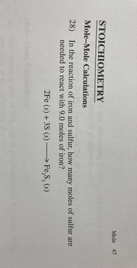 Mole 47
STOICHIOMETRY
Mole-Mole Calculations
28) In the reaction of iron and sulfur, how many moles of sulfur are
needed to react with 9.0 moles of iron?
2Fe (s) + 3S (s) → Fe,S, (s)
Wiole Mass C
