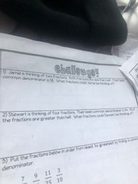 Add th
puz
1) Jamie is thinking of two fractions. Both fractions are less than half. Their least
Challenge!
common denominator is 16. What fractions could Jamie be thinking of?
Bec
2) Stewart is thinking of four fractions. Their least common denominator is 24. All of
the fractions are greater than half. What fractions could Stewart be thinking of?
3) Put the fractions below in order from least to greatest by finding a comm.
denominator.
11
3
7 9
25 10

