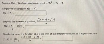 Suppose that f is a function given as f(x) = 2x² + 7x - 2.
Simplify the expression f(x + h).
f(x + h) =
Simplify the difference quotient,
f(x+h)-f(x)
h
f(x+h)-f(x)
h
The derivative of the function at a is the limit of the difference quotient as h approaches zero.
f'(x) = lim
f(x+h)-f(x)
h→0
h