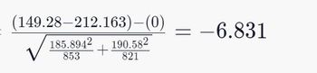 The given image depicts a mathematical equation, specifically a statistical formula used in hypothesis testing. Here is the transcription:

\[
\frac{(149.28 - 212.163) - (0)}{\sqrt{\frac{185.894^2}{853} + \frac{190.58^2}{821}}} = -6.831
\]

Explanation:

This might be an example of computing a test statistic for a hypothesis test, such as a t-test in statistics. Let's break down the components:

1. Numerator: \((149.28 - 212.163) - (0)\)
   - This represents the difference between two sample means (149.28 and 212.163), adjusted by the hypothesized difference (0 in this case).

2. Denominator: \(\sqrt{\frac{185.894^2}{853} + \frac{190.58^2}{821}}\)
   - This represents the standard error of the difference between the two means. 
   
   - \(185.894\) and \(190.58\) are standard deviations of the two samples.
   
   - \(853\) and \(821\) are the sample sizes.

3. The result of the equation is \(-6.831\), which is the value of the test statistic.

This test statistic can then be compared against a critical value from a t-distribution to determine whether to reject the null hypothesis. In this case, the test statistic is \(-6.831\), which would correspond to a very low p-value, indicating strong evidence against the null hypothesis if the p-value falls below a chosen significance level (e.g., 0.05).