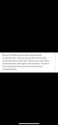 Discuss the difference between saturated and
unsaturated fats. Discuss two benefits of including
unsaturated fats in your diet. Discuss two risks factors
associated with a diet high in saturated fats. Provide a
few examples of food sources of saturated and
unsaturated fats.
