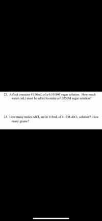 22. A flask contains 45.00mL of a 0.1010M sugar solution. How much
water (mL) must be added to make a 0.0250M sugar solution?
23. How many moles AICI, are in 115mL of 4.13M AICI, solution? How
many grams?
