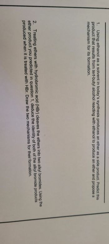 1. Using ethanol as a solvent in today's synthesis produces an ether as a side product. Predict this
product that results from tert-butyl alcohol reacting with ethanol to produce an ether and propose a
mechanism for its formation.
2. Treating ethers with hydrobromic acid (HBr) cleaves the ethers into two alkyl bromides. Using the
ether product you predicted in question 1, deduce the identity of both of the alkyl bromide products
produced when it is treated with HBr. Draw the two mechanisms for their formation.