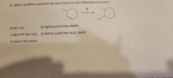 12. Which conditions would be the best choice for the following conversion?
?
D
HO
A) HCI, H₂O
C) BH3/THF then H₂O₂
E) none of the above
B) Hg(OAc)₂/H₂O then NaBH4
D) KMnO4 (cold) then H₂O2, NaOH
Ormo