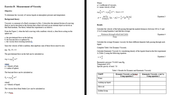 Exercise B - Measurement of Viscosity
Objective
To determine the viscosity of various liquids at atmosphere pressure and temperature.
Background theory
Viscosity is a measure of a fluid's resistance to flow. It describes the internal friction of a moving
fluid or can be described as the friction that a fluid will exert on an external object as travels in
that fluid medium. The theory behind this experiment is as follows:
From the Figure 2; when the ball is moving with a uniform velocity u, then forces acting on the
sphere are:
a. the gravitational force on the ball mg.
b. the buoyant force or upthrust FB
c. the viscous force resisting motion Fy
Since the velocity of fall is uniform, then algebraic sum of these forces must be zero.
mg - FB-Fv=0
The gravitational force on the ball can be calculated as:
4
mg = Ps9 3
where
Ps= density of ball,
r = radius of sphere.
The buoyant force can be calculated as:
4
FB = P193
P193
πr.²
πr²
where
P1 = density of liquid.
Fv=6yX₂
The viscous force from Stokes Law can be calculated as:
Where
μ = coefficient of viscosity,
u = mean velocity of ball.
4
μ =
-
Ps9²₁².
Results
4πr³g
3x6πμru
u=
==
쓰
V =
Calculate the velocity of the ball passing through the marked distances (between 100 to 25 and
25 to 0) using Equation 4 and find the average.
Distance through which ball falls
Time
4
Liquid
Water
πρ3 – 6πμru = 0
Calculate the average Dynamic viscosity for three different diameter balls passing through each
liquid.
Complete Table 3 for Dynamic Viscosity.
Calculate Kinematic Viscosity by considering density of the liquids found in the first experiment
A (Table 2) using the following equation:
(Ps - P₁) = ²/r² g (Ps-P₁)
u
Barometric pressure 774.0635 mm Hg.
Temperature 16°C.
Specific gravity of steel: 7.8
Olive oil
washing up liquid
Golden Syrup
Equation 3
Table 3. Results for Dynamic and Kinematic Viscosity
Dynamic Viscosity, μ (kg/ms)
Using equation 3
Equation 4
Equation 5
Kinematic Viscosity, v (m²/s)
Using equation 5