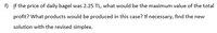 f) If the price of daily bagel was 2.25 TL, what would be the maximum value of the total
profit? What products would be produced in this case? If necessary, find the new
solution with the revised simplex.
