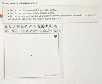 Draw guanosine 5'-diphosphate.
• You do not have to consider stereochemistry.
• You do not have to explicitly draw H atoms.
. Do not include lone pairs in your answer. They will not be considered in the grading.
• Include the dominant charges on atoms at pH = 7.
I...
[ ] در
ChemDoodle