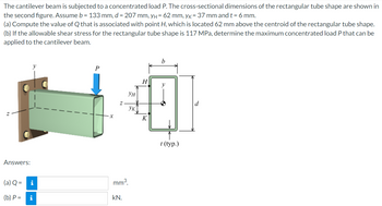 The cantilever beam is subjected to a concentrated load P. The cross-sectional dimensions of the rectangular tube shape are shown in
the second figure. Assume b = 133 mm, d = 207 mm, y = 62 mm, yk = 37 mm and t = 6 mm.
(a) Compute the value of Q that is associated with point H, which is located 62 mm above the centroid of the rectangular tube shape.
(b) If the allowable shear stress for the rectangular tube shape is 117 MPa, determine the maximum concentrated load P that can be
applied to the cantilever beam.
Answers:
(a) Q =
(b) P =
i
i
P
Z
mm³.
kN.
ун
Ук
H
K
b
t (typ.)