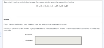 V
Determine if there is an outlier in the given data. If yes, please state the value(s) that are considered outliers.
48, 6, 48, 3, 10, 10, 44, 6, 44, 15, 50, 44, 52, 29
Answer
If more than one outlier exists, enter the values in the box, separating the answers with a comma.
Selecting an option will enable input for any required text boxes. If the selected option does not have any associated text boxes, then no further input
is required.
No outliers
Outliers exist