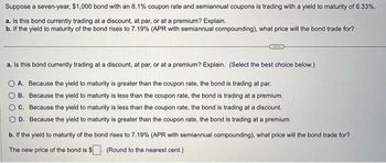 Suppose a seven-year, $1,000 bond with an 8.1% coupon rate and semiannual coupons is trading with a yield to maturity of 6.33%.
a. Is this bond currently trading at a discount, at par, or at a premium? Explain.
b. If the yield to maturity of the bond rises to 7.19% (APR with semiannual compounding), what price will the bond trade for?
a. Is this bond currently trading at a discount, at par, or at a premium? Explain. (Select the best choice below.)
A. Because the yield to maturity is greater than the coupon rate, the bond is trading at par.
B. Because the yield to maturity is less than the coupon rate, the bond is trading at a premium.
C. Because the yield to maturity is less than the coupon rate, the bond is trading at a discount.
D. Because the yield to maturity is greater than the coupon rate, the bond is trading at a premium.
b. If the yield to maturity of the bond rises to 7.19% (APR with semiannual compounding), what price will the bond trade for?
The new price of the bond is $
(Round to the nearest cent.)