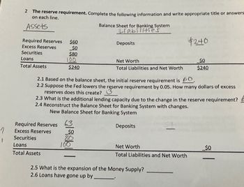 1
t
2 The reserve requirement. Complete the following information and write appropriate title or answers
on each line.
Assets
Required Reserves $60
Excess Reserves
_$0
Securities
$80
Loans
Total Assets
100
Required Reserves
Excess Reserves
Securities
$240
Loans
Total Assets
63
2.1 Based on the balance sheet, the initial reserve requirement is 60.
2.2 Suppose the fed lowers the reserve requirement by 0.05. How many dollars of excess
reserves does this create?
$0
Balance Sheet for Banking System
Lrabilities
2.3 What is the additional lending capacity due to the change in the reserve requirement?
2.4 Reconstruct the Balance Sheet for Banking System with changes.
New Balance Sheet for Banking System
Deposits
80
Deposits
100
Net Worth
Total Liabilities and Net Worth
$240
Net Worth
Total Liabilities and Net Worth
$0
$240
2.5 What is the expansion of the Money Supply?
2.6 Loans have gone up by.
_$0