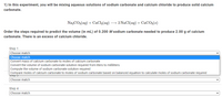 1) In this experiment, you will be mixing aqueous solutions of sodium carbonate and calcium chloride to produce solid calcium
carbonate.
Na»CO3(ag) + CaCl,(aq) → 2 NaCI(aq) + CaCO3(s)
Order the steps required to predict the volume (in mL) of 0.200 M sodium carbonate needed to produce 2.00 g of calcium
carbonate. There is an excess of calcium chloride.
Step 1
Choose match
Choose match
Convert mass of calcium carbonate to moles of calcium carbonate
Convert the volume of sodium carbonate solution required from liters to milliliters
Compute the volume of sodium carbonate solution required
Compare moles of calcium carbonate to moles of sodium carbonate based on balanced equation to calculate moles of sodium carbonate required
Sttps
Choose match
Step 4
Choose match
