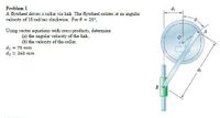 Problem 1
A flywheel drives a collar via link. The flywheel rotates at an angular
velocity of 18 rad/sec clockwise. For 8 = 25°,
Using vector equations with cross products, determine:
(a) the angular velocity of the link,
(6) the velocity of the collar.
di = 75 mm
dz = 260 mm
di
