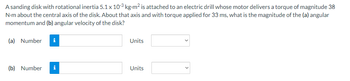 A sanding disk with rotational inertia 5.1 x 10³ kg-m² is attached to an electric drill whose motor delivers a torque of magnitude 38
N-m about the central axis of the disk. About that axis and with torque applied for 33 ms, what is the magnitude of the (a) angular
momentum and (b) angular velocity of the disk?
(a) Number i
Units
(b) Number
i
Units