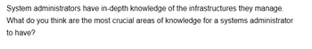 System administrators have in-depth knowledge of the infrastructures they manage.
What do you think are the most crucial areas of knowledge for a systems administrator
to have?