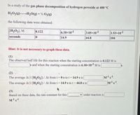 In a study of the gas phase decomposition of hydrogen peroxide at 400 °C
H2O2(g)H20(g) + % O2(g)
the following data were obtained:
[H2O2], M
0.122
6.10x10-2
3.05x10-2
1.53x10-2
104
seconds
14.9
44.8
Hint: It is not necessary to graph these data.
(1)
The observed half life for this reaction when the starting concentration is 0.122 M is
s and when the starting concentration is 6.10×10-2 M is
(2)
The average A(1/[H2O2])/ At from t= 0 s to t= 14.9 s is
The average A(1/[H2O2])/ At from tD
14.9 s to t= 44.8 s is
(3)
Based on these data, the rate constant for this
order reaction is
M's.
