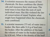 14. A scientist measures the masses of two
chemicals. He then combines the chemi-
cals and measures their total mass. The
total mass is less than the sum of each
individual mass. Has this violated the law
of conservation of mass? Explain what
might have happened when the chemicals
were combined.
15. A scientist measures 275 mL of water into a
beaker. She then adds 51.0 g of lead into
the beaker. After the addition of the lead,
the volume of water in the beaker increases
by 4.50 mL. What is the density of the lead?
2.
