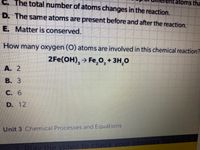 C. The total number of atoms changes in the reaction.
atoms tha
D. The same atoms are present before and after the reaction.
E. Matter is conserved.
How many oxygen (O) atoms are involved in this chemical reaction?
2Fe(OH), → Fe,0, + 3H,0
А. 2
В. З
С. 6
D. 12
Unit 3 Chemical Processes and Equations
Play the video to check vour answers for Unit
