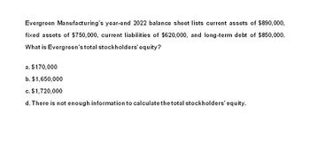 Evergreen Manufacturing's year-end 2022 balance sheet lists current assets of $890,000,
fixed assets of $750,000, current liabilities of $620,000, and long-term debt of $850,000.
What is Evergreen's total stockholders' equity?
a. $170,000
b. $1,650,000
c. $1,720,000
d. There is not enough information to calculate the total stockholders' equity.