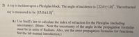 2) A ray is incident upon a Plexiglas block. The angle of incidence is (22.0±1.0)". The refracted
ray is measured to be (15.0±1.0)".
A) Use Snell's law to calculate the index of refraction for the Plexiglas (including
uncertainty). (Hints: Note the uncertainty of the angle in the propagation formulas
must be in units of Radians. Also, use the error propagation formulas for functions.
See the lab manual introduction.)
