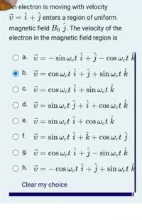 An electron is moving with velocity
v = i +j enters a region of uniform
magnetic field Bo j. The velocity of the
electron in the magnetic field region is
a. i = - sin w.t i +j- cos wet k
O b. = cos wet i+j+ sinwct k
c. u = cos wet i + sin wet k
COS
O d. ü = sin wet j+ i+ cos wet k
O e. ü = sin wet i + cos wet k
O f. ü = sin wat i +k+ cos wet j
O g. ü = cos wet i +j – sin wet k
O h. i = - cos wat i + j+ sin w.t k
Clear my choice
