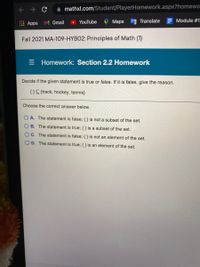 mathxl.com/Student/PlayerHomework.aspx?homewo
M Gmail
Maps
Translate
E Module #1-
Apps
YouTube
Fall 2021 MA-109-HYBO2: Principles of Math (1)
Homework: Section 2.2 Homework
Decide if the given statement is true or false. If it is false, give the reason.
{} {track, hockey, tennis}
Choose the correct answer below.
O A. The statement is false; { } is not a subset of the set.
O B. The statement is true; { } is a subset of the set.
O C. The statement is false; { } is not an element of the set.
OD. The statement is true; { } is an element of the set.
