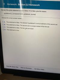 E Homework: Section 2.2 Homework
Decide if the given statement is true or false. If it is false, give the reason.
{guidebook} C {crossword book, guidebook, journal}
Choose the correct answer below.
A. This statement is false. The element "guidebook" is not an element of the second set.
OB. This statement is false. The second set is a proper subset of the first set.
OC. This statement is false. The two pets
are equal.
O D. This statement is true.
Help Me Solve This
View an Example
Get More Help -
