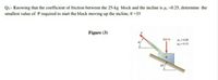 Q:- Knowing that the coefficient of friction between the 25-kg block and the incline is µ, =0.25, determine the
smallest value of P required to start the block moving up the incline, 0 =35
Figure (3)
4,=020
H-0.15
S00N
25
