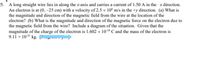 5. A long straight wire lies in along the x-axis and carries a current of 1.50 A in the x direction.
An electron is at (0, –25 cm) with a velocity of 2.5 x 10° m/s in the +y direction. (a) What is
the magnitude and direction of the magnetic field from the wire at the location of the
electron? (b) What is the magnitude and direction of the magnetic force on the electron due to
the magnetic field from the wire? Include a diagram of the situation. Given that the
magnitude of the charge of the electron is 1.602 x 10-19 C and the mass of the electron is
9.11 x 10-31 kg. O
