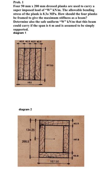 Prob. 1
Four 50 mm x 200 mm dressed planks are used to carry a
super imposed load of "W" kN/m. The allowable bending
stress of the plank is 8.30 MPa. How should the four planks
be framed to give the maximum stiffness as a beam?
Determine also the safe uniform "W" kN/m that this beam
could carry if the span is 6 m and is assumed to be simply
supported.
diagram 1
40.5 40.5 40.5 40.5
162
diagram 2
134.25
268.5
187.50
187.50
40.5
187.5
40.5