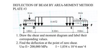 DEFLECTION OF BEAM BY AREA-MOMENT METHOD
PLATE #3
C
10 KN
0.60m 0.60m
17.55
33.80 K
E
6.30m
10 KN
0.75m 0.75m
17.55
KN
1.20m
1. Draw the shear and moment diagram and label their
corresponding values.
2. Find the deflection at the point of zero shear.
Use E= 200,000 MPa
1.50m
I 1,034 x 10^6 mm^4
F