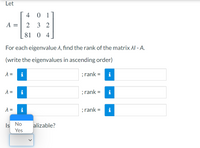 Let
4
0 1
A
2
3 2
81 0 4
For each eigenvalue A, find the rank of the matrix AI - A.
(write the eigenvalues in ascending order)
i
; rank =
i
=
i
; rank =
i
=
i
; rank =
i
Is No
Yes
alizable?
II
