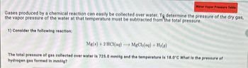 Water Vapor Pressure Table
Gases produced by a chemical reaction can easily be collected over water. To determine the pressure of the dry gas,
the vapor pressure of the water at that temperature must be subtracted from the total pressure.
1) Consider the following reaction:
Mg(s) + 2HCl(aq) - → MgCl₂(aq) + H₂(g)
The total pressure of gas collected over water is 725.0 mmHg and the temperature is 18.0°C What is the pressure of
hydrogen gas formed in mmHg?