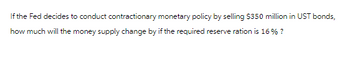 If the Fed decides to conduct contractionary monetary policy by selling $350 million in UST bonds,
how much will the money supply change by if the required reserve ration is 16% ?