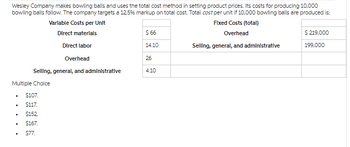 $66
14.10
Wesley Company makes bowling balls and uses the total cost method in setting product prices. Its costs for producing 10,000
bowling balls follow. The company targets a 12.5% markup on total cost. Total cost per unit if 10,000 bowling balls are produced is:
Variable Costs per Unit
Direct materials
Direct labor
Fixed Costs (total)
Overhead
$ 219,000
Selling, general, and administrative
199,000
Overhead
26
Selling, general, and administrative
4.10
Multiple Choice
•
$107.
$117.
.
$152
•
$167.
$77.