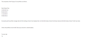 The composition of the Fingroup Fund portfolio is as follows:
Stock Shares Price
A 200,000 $ 34
B 280,000 38
C 410,000 30
D 580,000 45
During the year the portfolio manager sells all of the holdings of stock D and replaces them with 200,000 shares of stock E at $30 per share and 300,000 shares of stock F at $67 per share.
What is the portfolio turnover rate? (Round your answer to 1 decimal place.)
Turnover rate
%