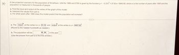 Kpopulation is measured in thousands of people.
A low-projection scenario for the population of Smalltown, USA for 1995 and 2150 is given by the function y=-0.37x 37.83x 5840 68, where x is the number of years after 1990 and the
a. Find the input and output at the vertex of the graph of this model
b. Interpret the values from part a
c. For what years after 1995 does this model predict that the population will increase?
a. The input at the vertex is x 51.12 and output at the vertex is y 6807.65
(Round to the nearest hundredth as needed.)
b. The population will be
(Use the answer from part a to find this answer.)
in the year