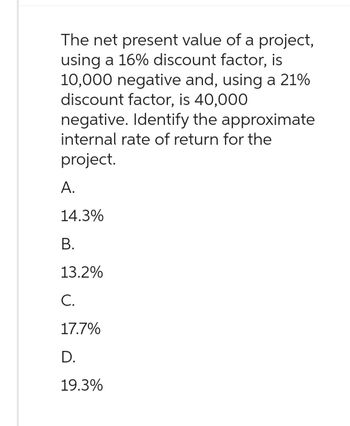 The net present value of a project,
using a 16% discount factor, is
10,000 negative and, using a 21%
discount factor, is 40,000
negative. Identify the approximate
internal rate of return for the
project.
A.
14.3%
B.
13.2%
C.
17.7%
D.
19.3%