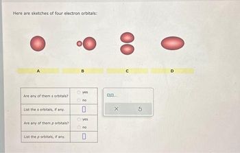 Here are sketches of four electron orbitals:
Are any of them s orbitals?
List the s orbitals, if any.
Are any of them p orbitals?
List the p orbitals, if any.
00
B
yes
no
0
yes
ΠΟ
0
0.0
X
00
C
D