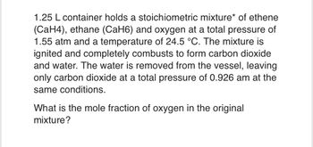 1.25 L container holds a stoichiometric mixture* of ethene
(CaH4), ethane (CaH6) and oxygen at a total pressure of
1.55 atm and a temperature of 24.5 °C. The mixture is
ignited and completely combusts to form carbon dioxide
and water. The water is removed from the vessel, leaving
only carbon dioxide at a total pressure of 0.926 am at the
same conditions.
What is the mole fraction of oxygen in the original
mixture?